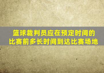 篮球裁判员应在预定时间的比赛前多长时间到达比赛场地