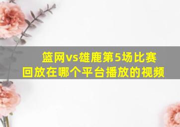 篮网vs雄鹿第5场比赛回放在哪个平台播放的视频