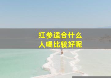 红参适合什么人喝比较好呢