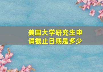 美国大学研究生申请截止日期是多少