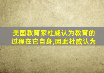 美国教育家杜威认为教育的过程在它自身,因此杜威认为