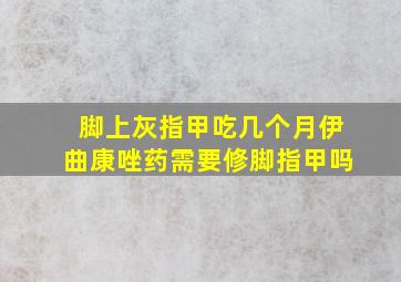 脚上灰指甲吃几个月伊曲康唑药需要修脚指甲吗