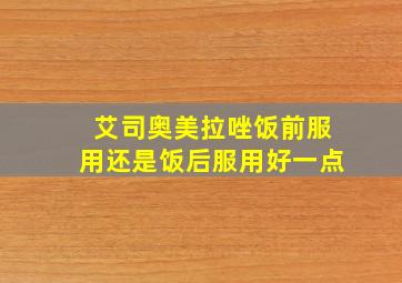 艾司奥美拉唑饭前服用还是饭后服用好一点