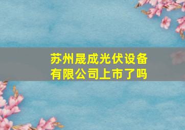 苏州晟成光伏设备有限公司上市了吗