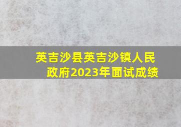 英吉沙县英吉沙镇人民政府2023年面试成绩