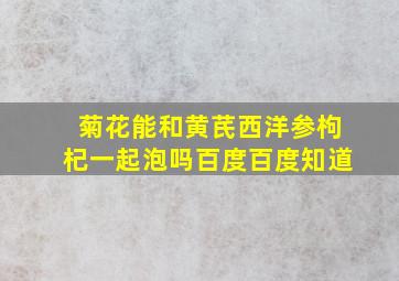 菊花能和黄芪西洋参枸杞一起泡吗百度百度知道