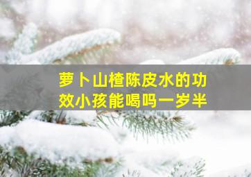 萝卜山楂陈皮水的功效小孩能喝吗一岁半