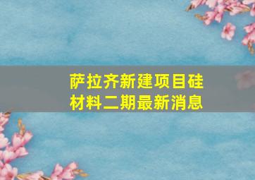 萨拉齐新建项目硅材料二期最新消息