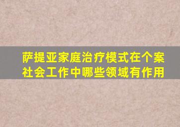 萨提亚家庭治疗模式在个案社会工作中哪些领域有作用