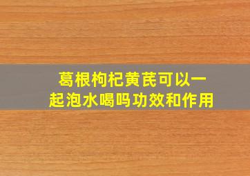 葛根枸杞黄芪可以一起泡水喝吗功效和作用