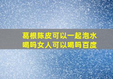 葛根陈皮可以一起泡水喝吗女人可以喝吗百度