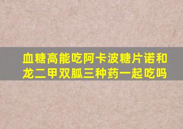 血糖高能吃阿卡波糖片诺和龙二甲双胍三种药一起吃吗