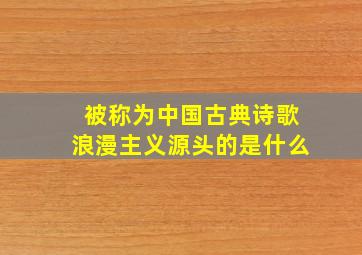 被称为中国古典诗歌浪漫主义源头的是什么