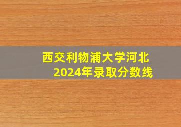 西交利物浦大学河北2024年录取分数线