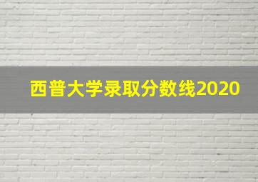 西普大学录取分数线2020