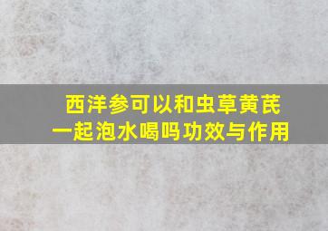 西洋参可以和虫草黄芪一起泡水喝吗功效与作用