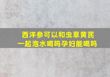 西洋参可以和虫草黄芪一起泡水喝吗孕妇能喝吗