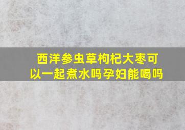 西洋参虫草枸杞大枣可以一起煮水吗孕妇能喝吗