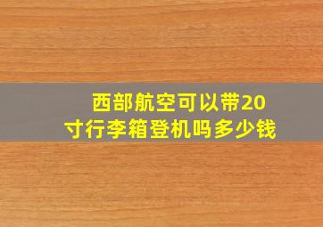 西部航空可以带20寸行李箱登机吗多少钱