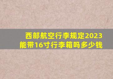 西部航空行李规定2023能带16寸行李箱吗多少钱