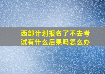 西部计划报名了不去考试有什么后果吗怎么办