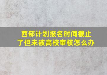 西部计划报名时间截止了但未被高校审核怎么办