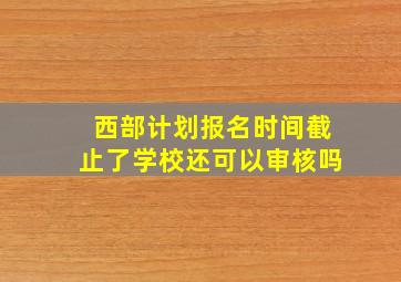 西部计划报名时间截止了学校还可以审核吗