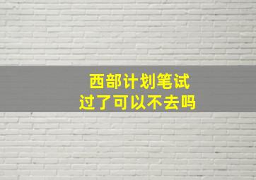 西部计划笔试过了可以不去吗