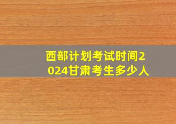 西部计划考试时间2024甘肃考生多少人