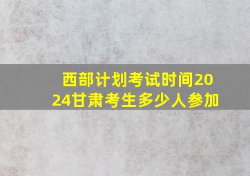 西部计划考试时间2024甘肃考生多少人参加