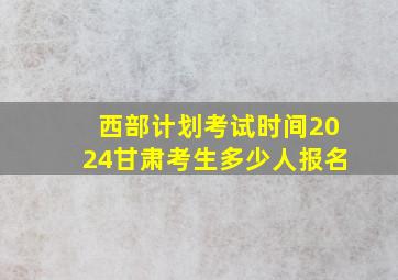 西部计划考试时间2024甘肃考生多少人报名