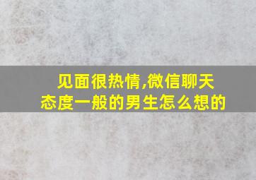 见面很热情,微信聊天态度一般的男生怎么想的