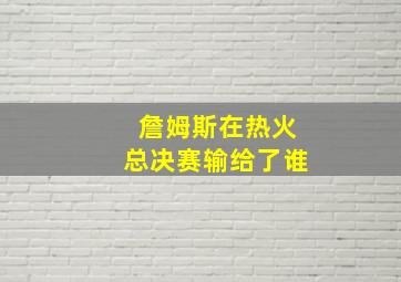 詹姆斯在热火总决赛输给了谁