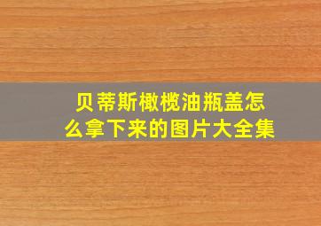 贝蒂斯橄榄油瓶盖怎么拿下来的图片大全集