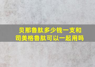 贝那鲁肽多少钱一支和司美格鲁肽可以一起用吗