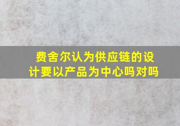 费舍尔认为供应链的设计要以产品为中心吗对吗