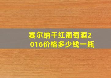 赛尔纳干红葡萄酒2016价格多少钱一瓶