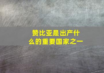 赞比亚是出产什么的重要国家之一