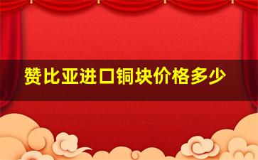 赞比亚进口铜块价格多少