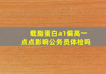 载脂蛋白a1偏高一点点影响公务员体检吗