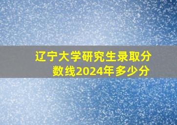 辽宁大学研究生录取分数线2024年多少分