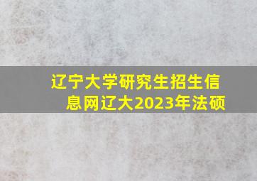 辽宁大学研究生招生信息网辽大2023年法硕