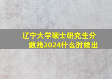 辽宁大学硕士研究生分数线2024什么时候出