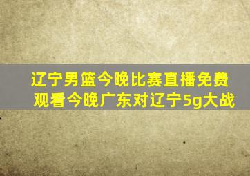 辽宁男篮今晚比赛直播免费观看今晚广东对辽宁5g大战