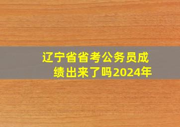 辽宁省省考公务员成绩出来了吗2024年