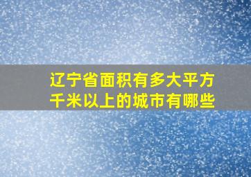 辽宁省面积有多大平方千米以上的城市有哪些