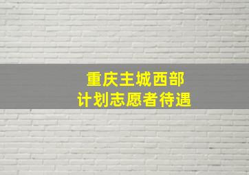 重庆主城西部计划志愿者待遇