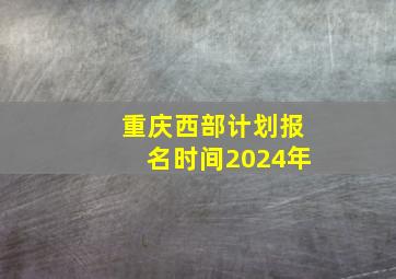 重庆西部计划报名时间2024年