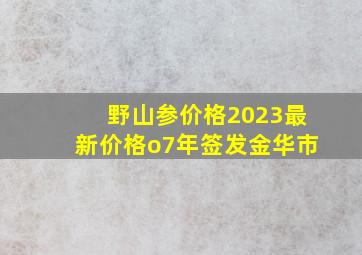 野山参价格2023最新价格o7年签发金华市