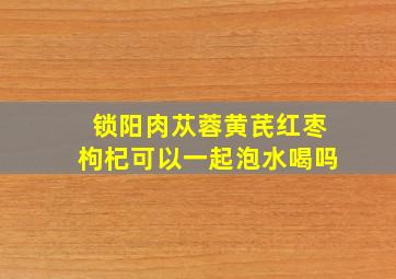 锁阳肉苁蓉黄芪红枣枸杞可以一起泡水喝吗